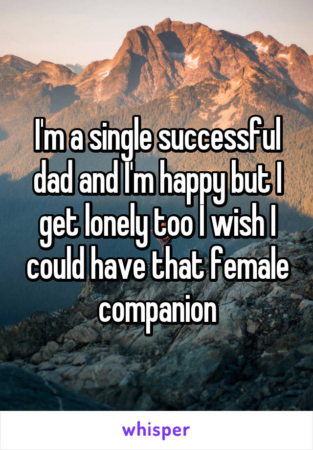 I'm a single successful dad and I'm happy but I get lonely too I wish I could have that female companion