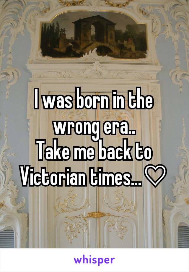 I was born in the wrong era..
Take me back to Victorian times...♡