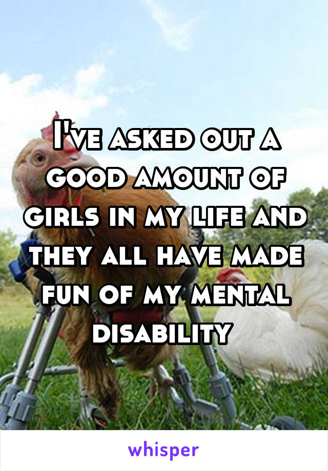 I've asked out a good amount of girls in my life and they all have made fun of my mental disability 