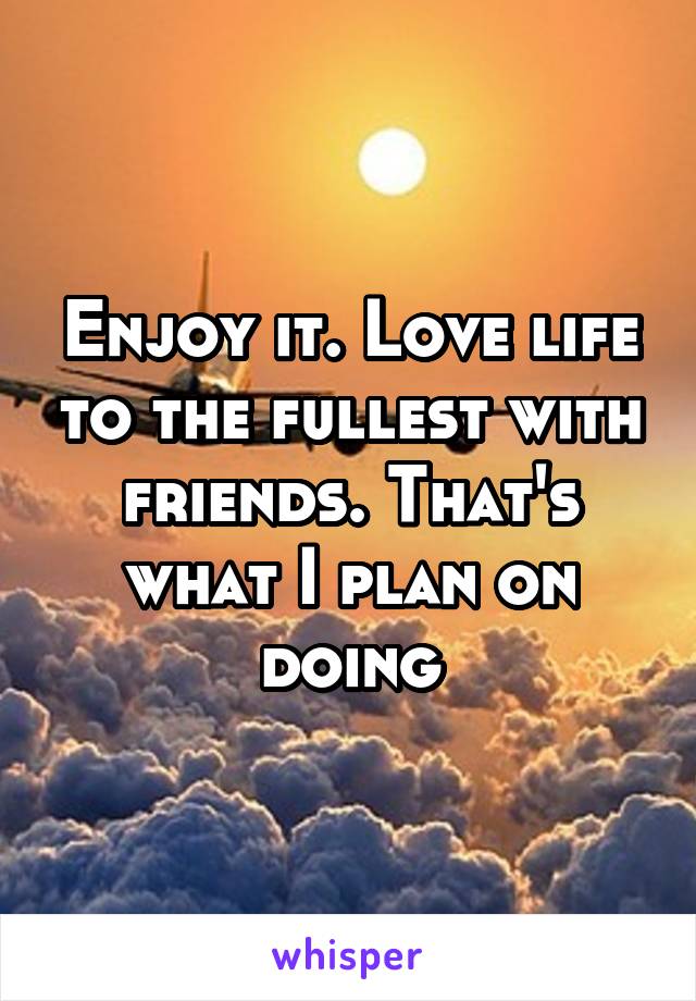 Enjoy it. Love life to the fullest with friends. That's what I plan on doing