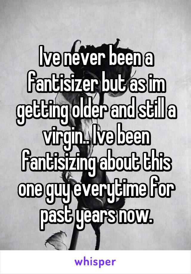 Ive never been a fantisizer but as im getting older and still a virgin.. Ive been fantisizing about this one guy everytime for past years now.