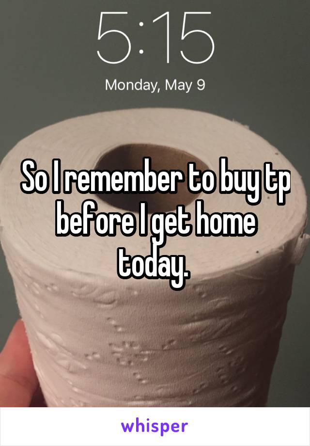 So I remember to buy tp before I get home today. 