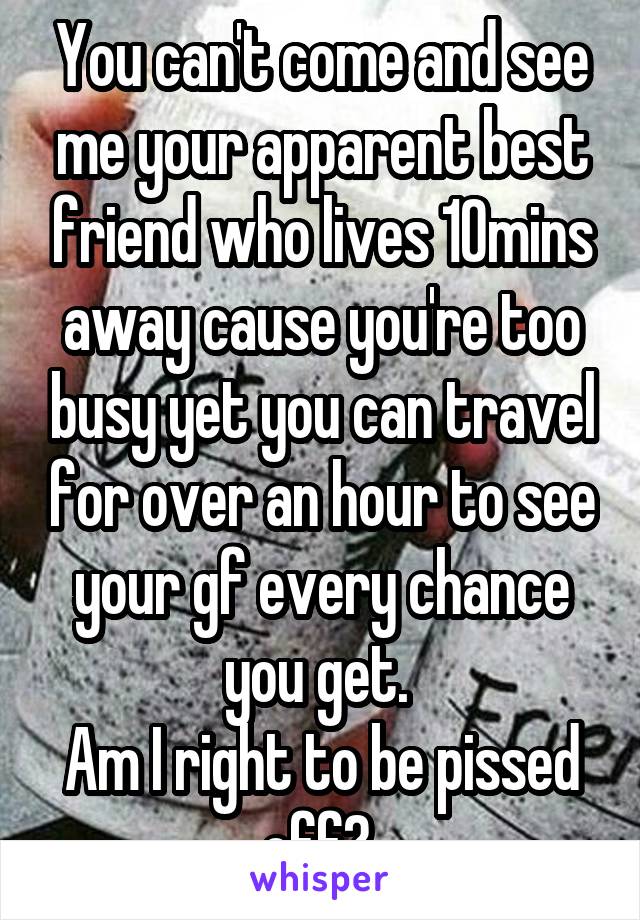 You can't come and see me your apparent best friend who lives 10mins away cause you're too busy yet you can travel for over an hour to see your gf every chance you get. 
Am I right to be pissed off? 