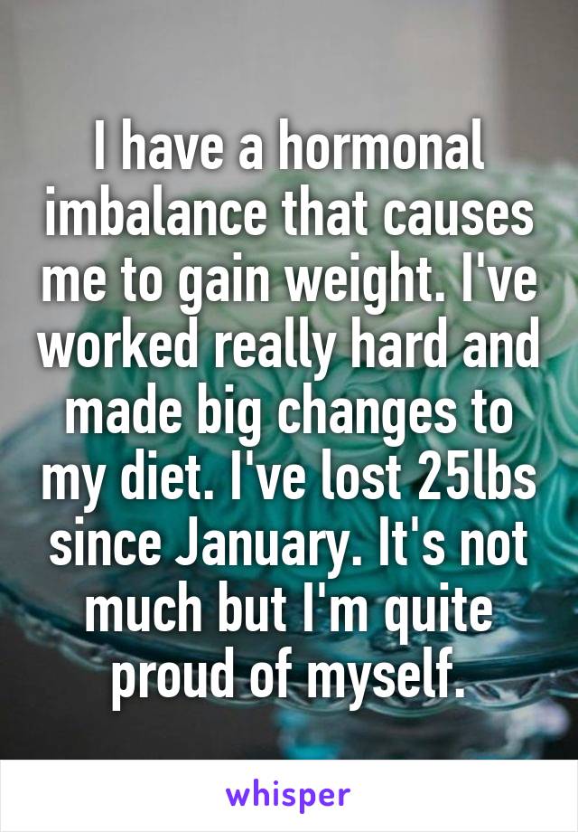I have a hormonal imbalance that causes me to gain weight. I've worked really hard and made big changes to my diet. I've lost 25lbs since January. It's not much but I'm quite proud of myself.
