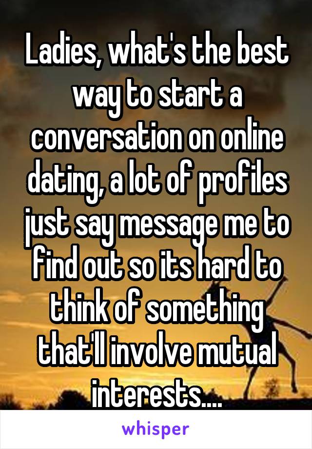 Ladies, what's the best way to start a conversation on online dating, a lot of profiles just say message me to find out so its hard to think of something that'll involve mutual interests....