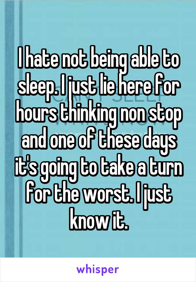 I hate not being able to sleep. I just lie here for hours thinking non stop and one of these days it's going to take a turn for the worst. I just know it.