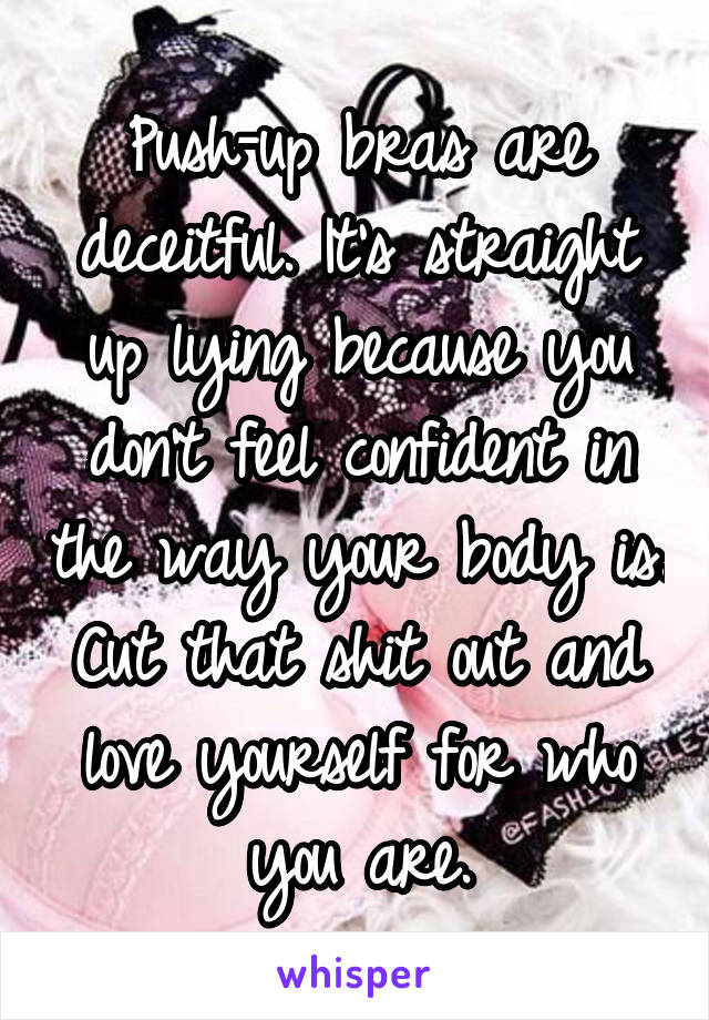 Push-up bras are deceitful. It's straight up lying because you don't feel confident in the way your body is. Cut that shit out and love yourself for who you are.