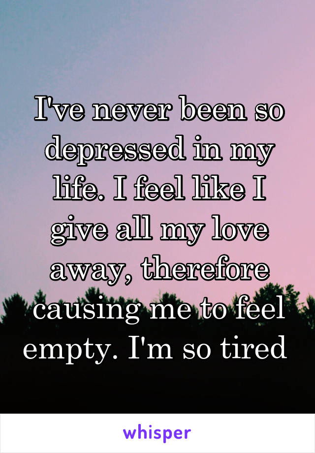 I've never been so depressed in my life. I feel like I give all my love away, therefore causing me to feel empty. I'm so tired 