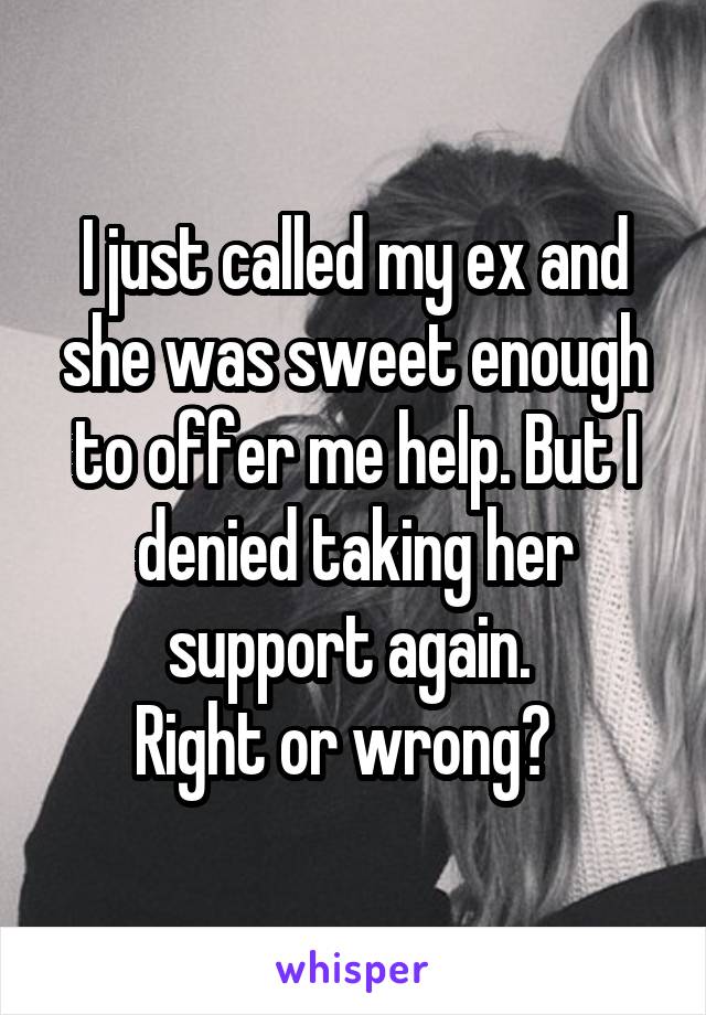 I just called my ex and she was sweet enough to offer me help. But I denied taking her support again. 
Right or wrong?  