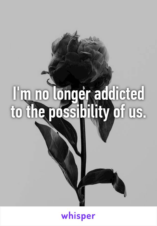 I'm no longer addicted to the possibility of us.
