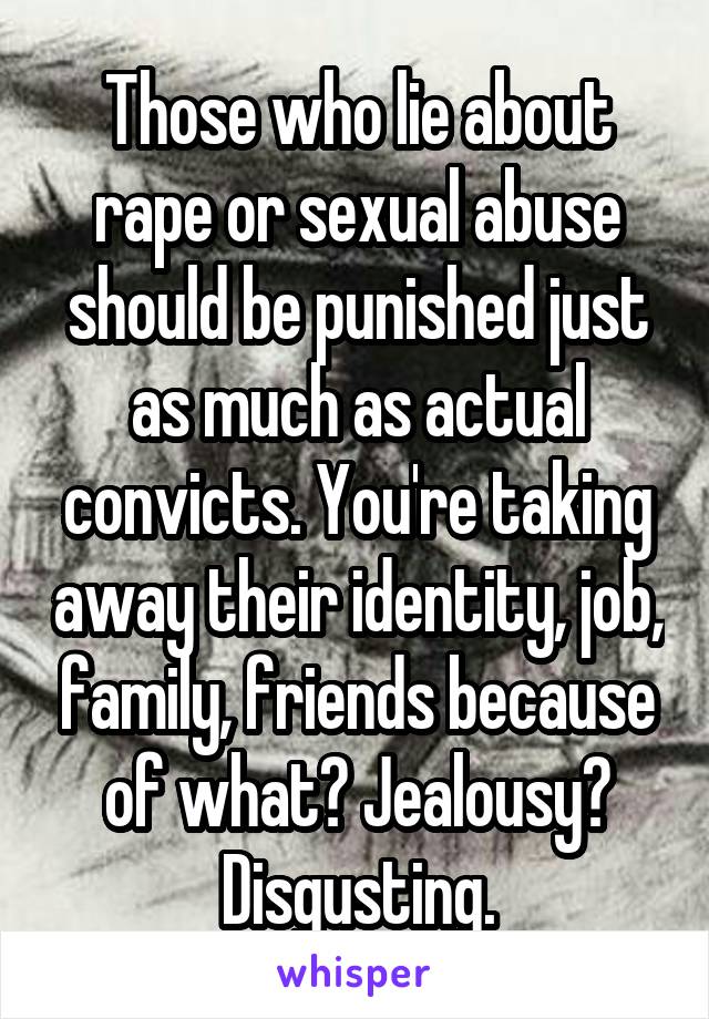 Those who lie about rape or sexual abuse should be punished just as much as actual convicts. You're taking away their identity, job, family, friends because of what? Jealousy? Disgusting.