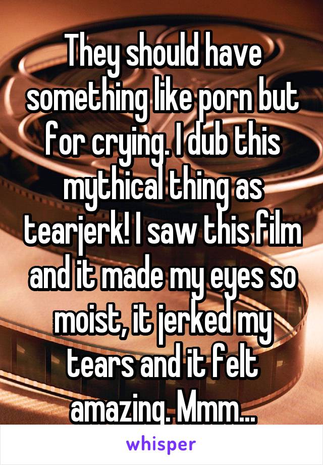 They should have something like porn but for crying. I dub this mythical thing as tearjerk! I saw this film and it made my eyes so moist, it jerked my tears and it felt amazing. Mmm...