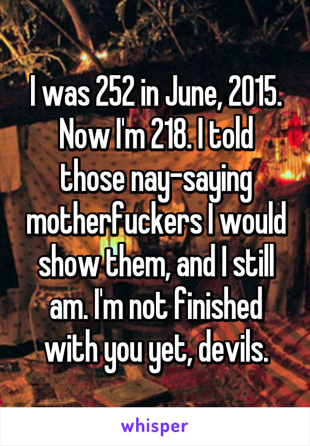 I was 252 in June, 2015.
Now I'm 218. I told those nay-saying motherfuckers I would show them, and I still am. I'm not finished with you yet, devils.