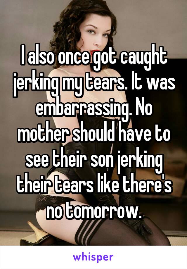 I also once got caught jerking my tears. It was embarrassing. No mother should have to see their son jerking their tears like there's no tomorrow.