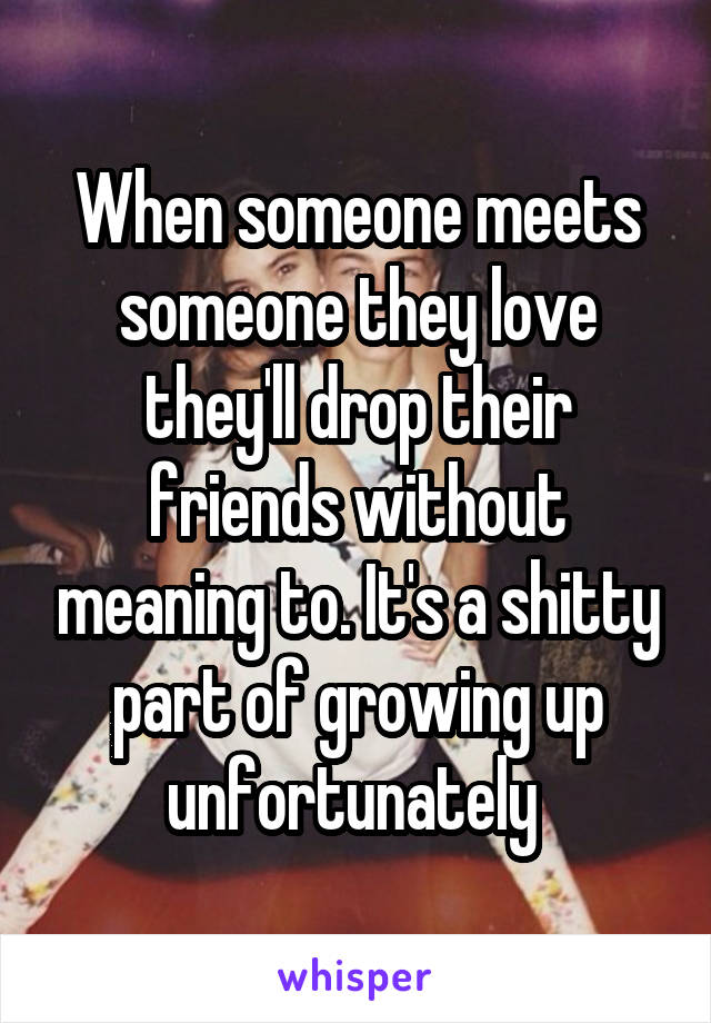 When someone meets someone they love they'll drop their friends without meaning to. It's a shitty part of growing up unfortunately 