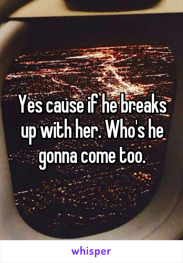 Yes cause if he breaks up with her. Who's he gonna come too.