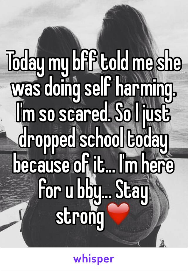 Today my bff told me she was doing self harming. I'm so scared. So I just dropped school today because of it... I'm here for u bby... Stay strong❤️