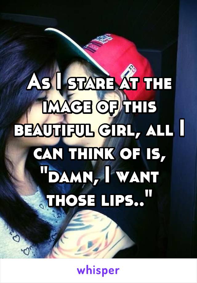 As I stare at the image of this beautiful girl, all I can think of is, "damn, I want those lips.."