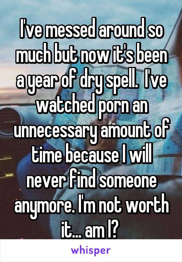 I've messed around so much but now it's been a year of dry spell.  I've watched porn an unnecessary amount of time because I will never find someone anymore. I'm not worth it... am I? 