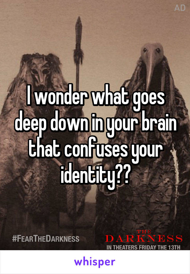 I wonder what goes deep down in your brain that confuses your identity??