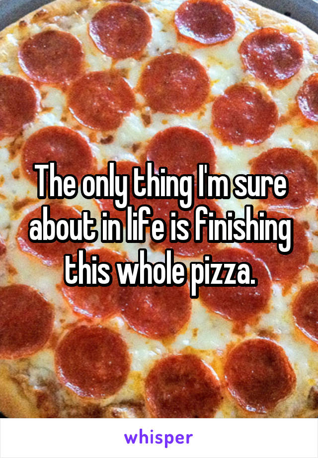 The only thing I'm sure about in life is finishing this whole pizza.