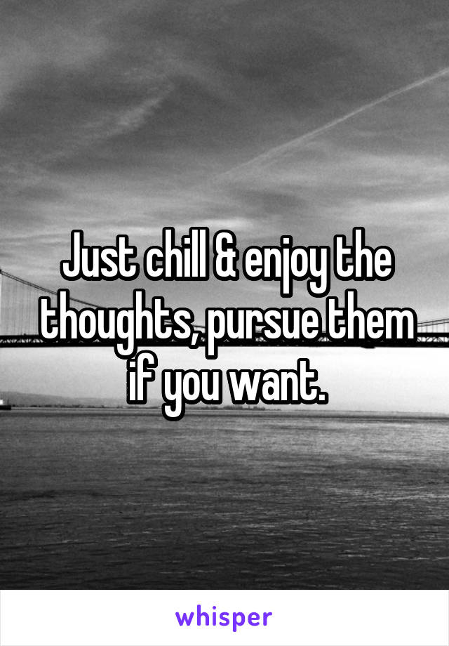 Just chill & enjoy the thoughts, pursue them if you want.