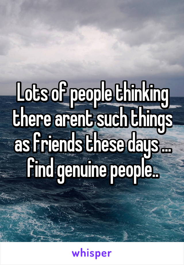 Lots of people thinking there arent such things as friends these days ... find genuine people..