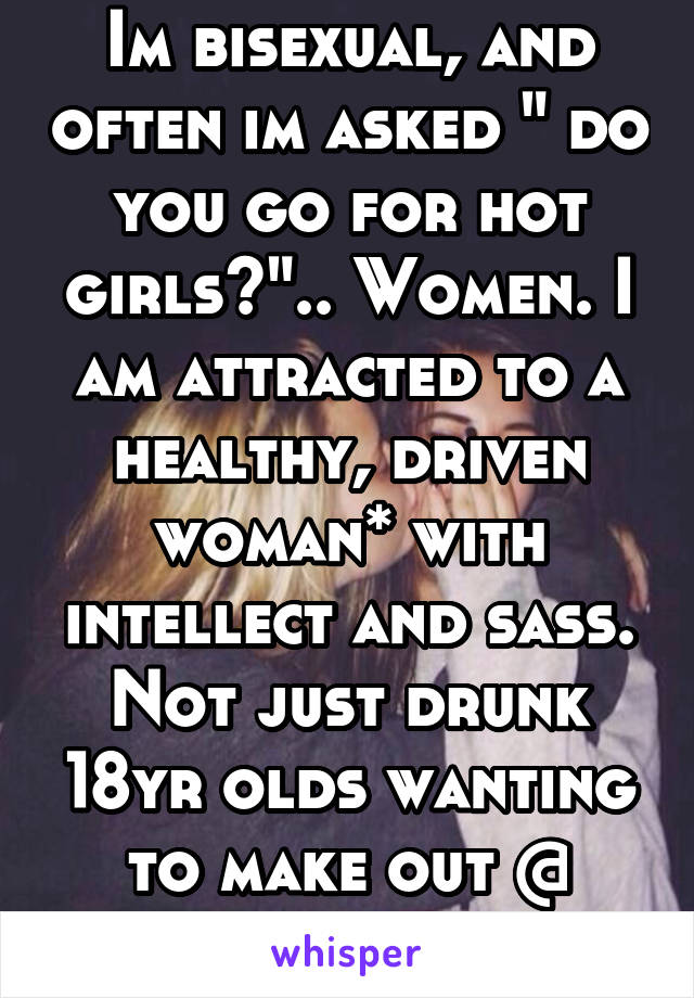 Im bisexual, and often im asked " do you go for hot girls?".. Women. I am attracted to a healthy, driven woman* with intellect and sass. Not just drunk 18yr olds wanting to make out @ parties