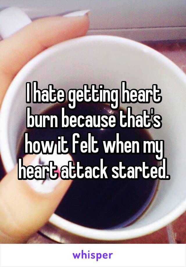 I hate getting heart burn because that's how it felt when my heart attack started.