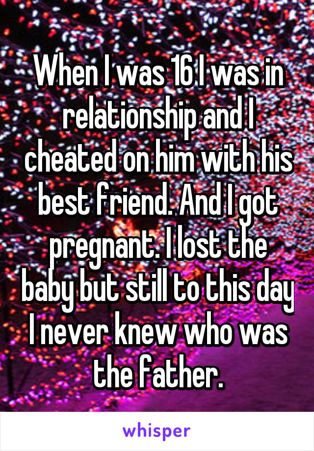 When I was 16 I was in relationship and I cheated on him with his best friend. And I got pregnant. I lost the baby but still to this day I never knew who was the father.