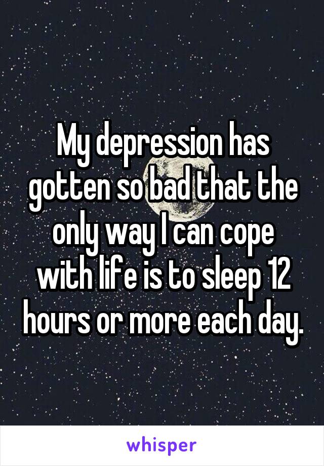 My depression has gotten so bad that the only way I can cope with life is to sleep 12 hours or more each day.