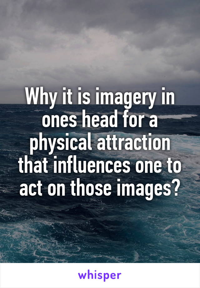 Why it is imagery in ones head for a physical attraction that influences one to act on those images?