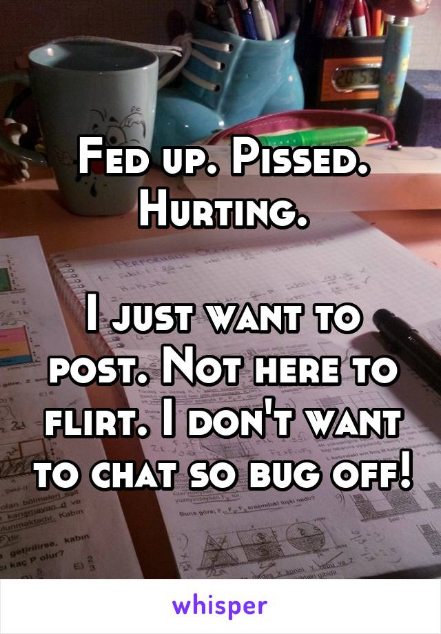 Fed up. Pissed. Hurting.

I just want to post. Not here to flirt. I don't want to chat so bug off!