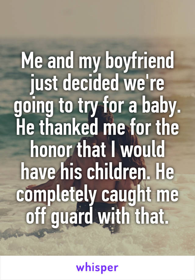 Me and my boyfriend just decided we're going to try for a baby. He thanked me for the honor that I would have his children. He completely caught me off guard with that.