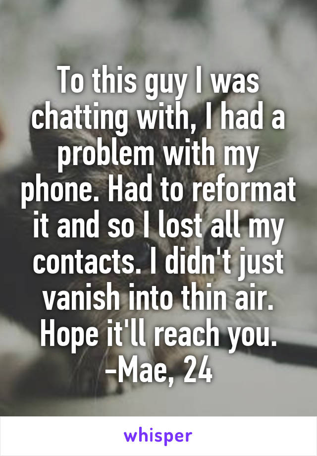 To this guy I was chatting with, I had a problem with my phone. Had to reformat it and so I lost all my contacts. I didn't just vanish into thin air. Hope it'll reach you.
-Mae, 24