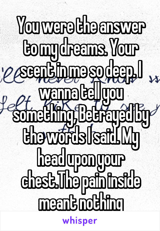 You were the answer to my dreams. Your scent in me so deep. I wanna tell you something, Betrayed by the words I said. My head upon your chest.The pain inside meant nothing