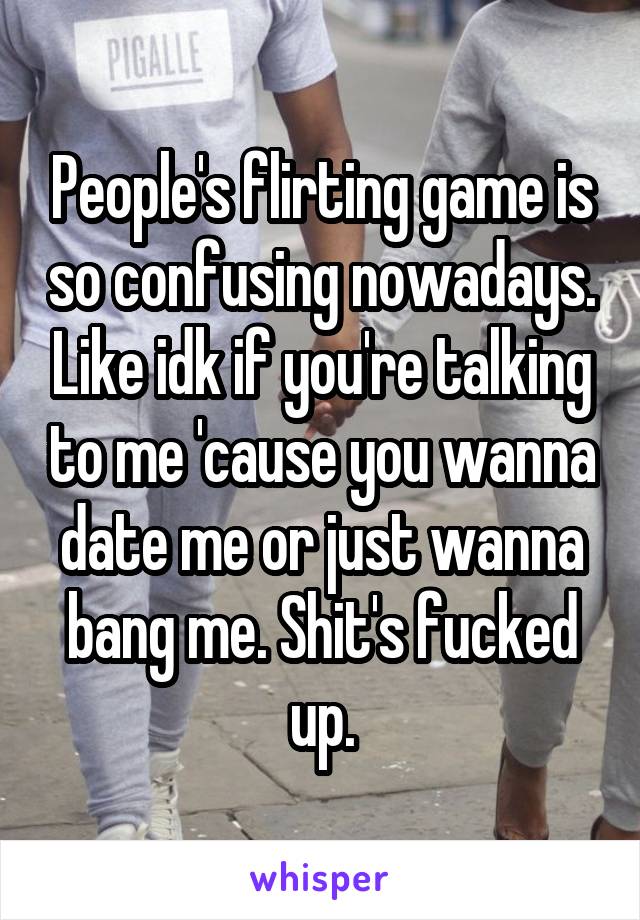 People's flirting game is so confusing nowadays. Like idk if you're talking to me 'cause you wanna date me or just wanna bang me. Shit's fucked up.