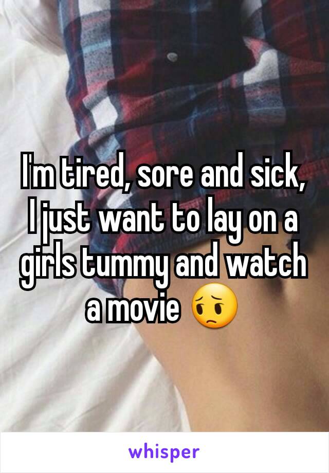 I'm tired, sore and sick, I just want to lay on a girls tummy and watch a movie 😔