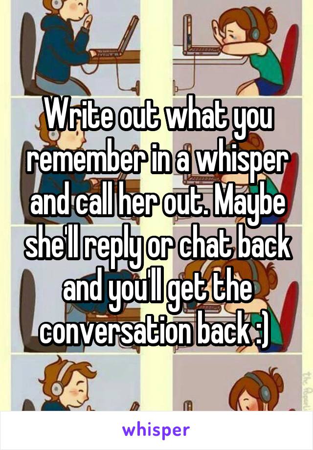 Write out what you remember in a whisper and call her out. Maybe she'll reply or chat back and you'll get the conversation back :) 