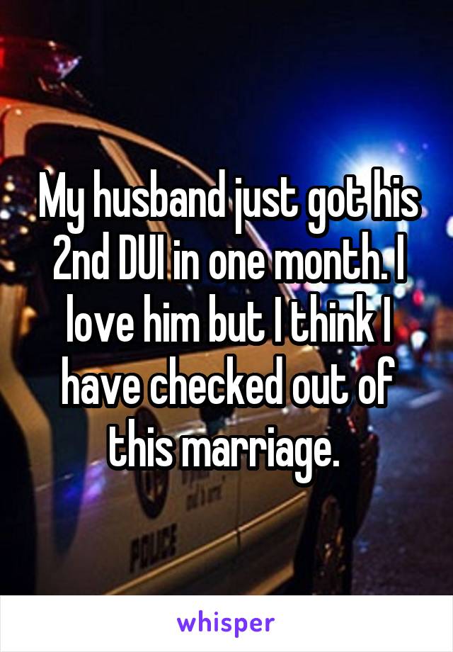 My husband just got his 2nd DUI in one month. I love him but I think I have checked out of this marriage. 