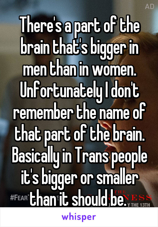 There's a part of the brain that's bigger in men than in women. Unfortunately I don't remember the name of that part of the brain. Basically in Trans people it's bigger or smaller than it should be. 