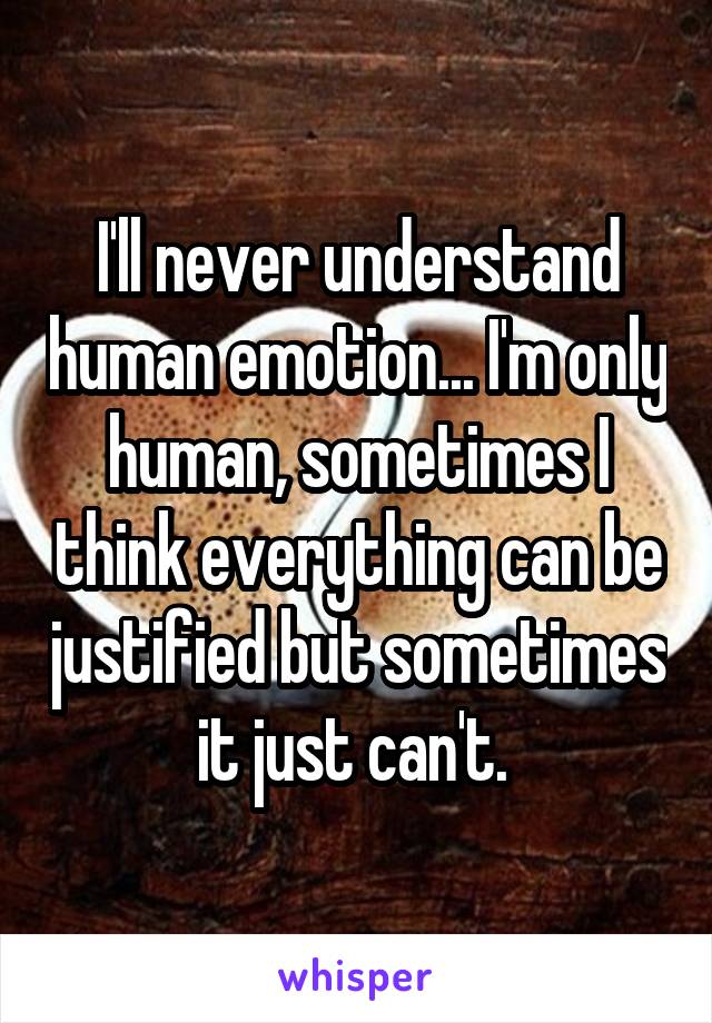 I'll never understand human emotion... I'm only human, sometimes I think everything can be justified but sometimes it just can't. 