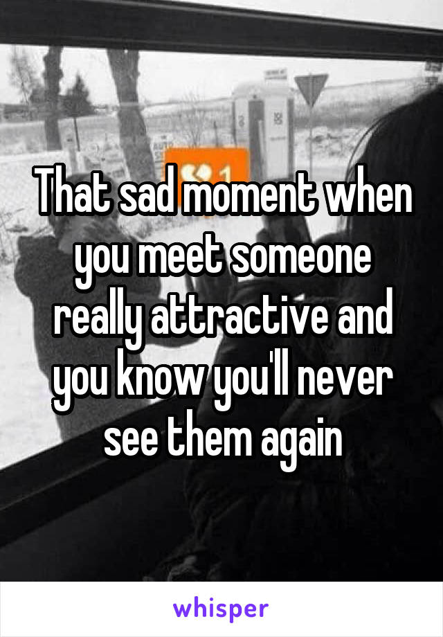 That sad moment when you meet someone really attractive and you know you'll never see them again