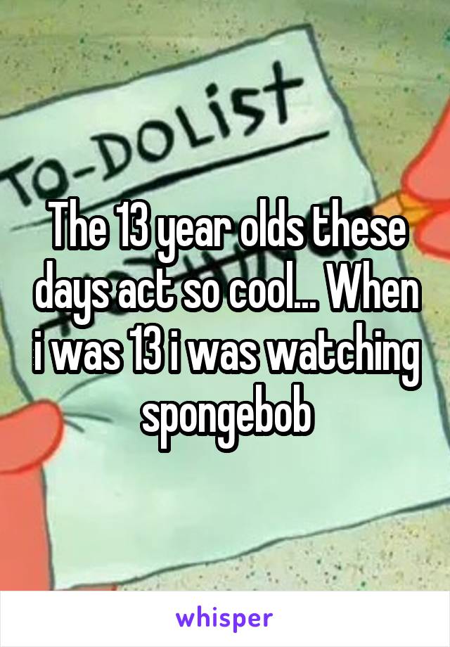 The 13 year olds these days act so cool... When i was 13 i was watching spongebob