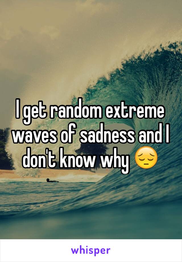 I get random extreme waves of sadness and I don't know why 😔