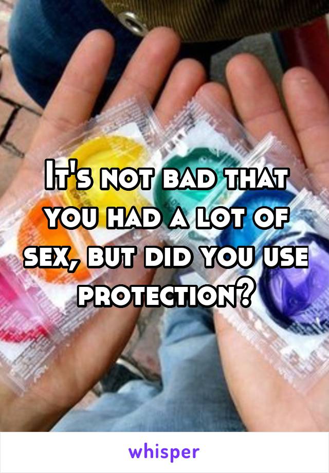 It's not bad that you had a lot of sex, but did you use protection?