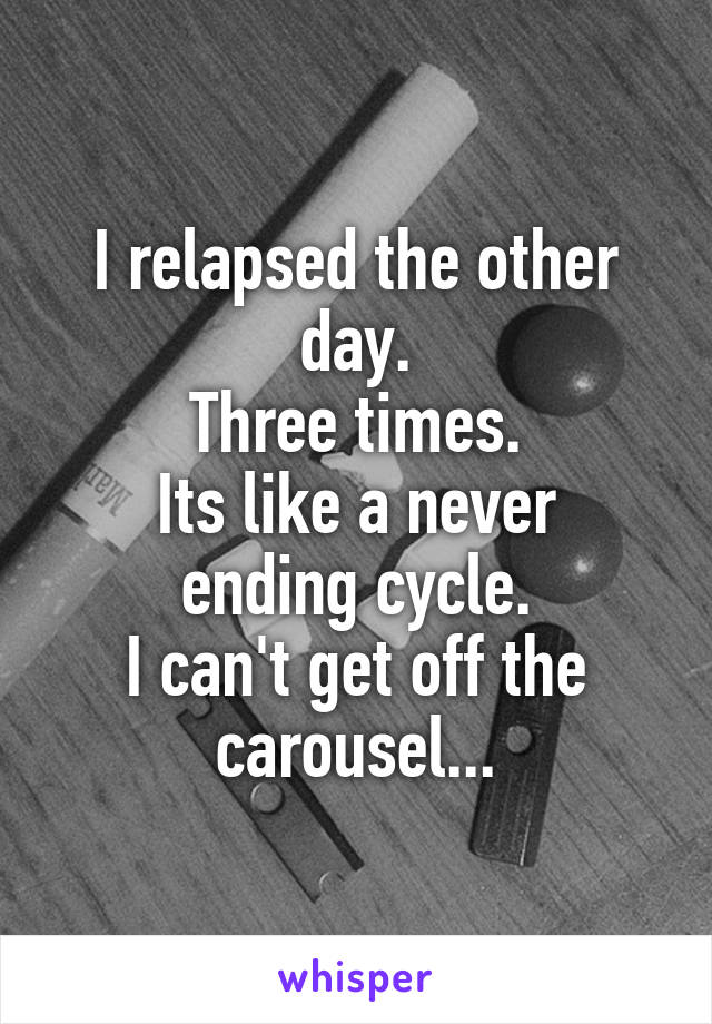 I relapsed the other day.
Three times.
Its like a never ending cycle.
I can't get off the carousel...