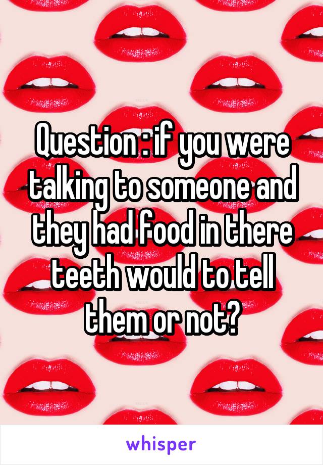 Question : if you were talking to someone and they had food in there teeth would to tell them or not?