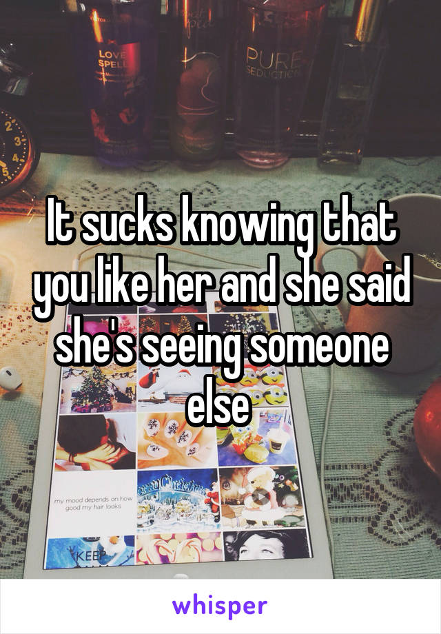 It sucks knowing that you like her and she said she's seeing someone else 