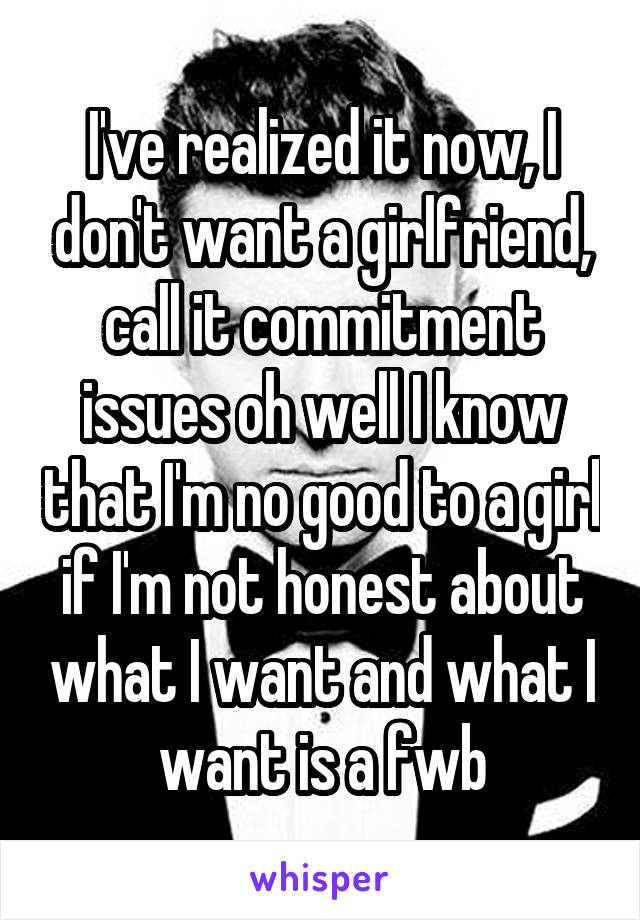 I've realized it now, I don't want a girlfriend, call it commitment issues oh well I know that I'm no good to a girl if I'm not honest about what I want and what I want is a fwb